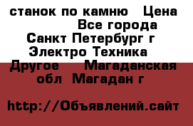 станок по камню › Цена ­ 29 000 - Все города, Санкт-Петербург г. Электро-Техника » Другое   . Магаданская обл.,Магадан г.